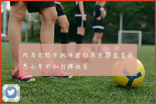 内马尔怒斥批评者称其巨婴直言休息七年不如打牌快乐