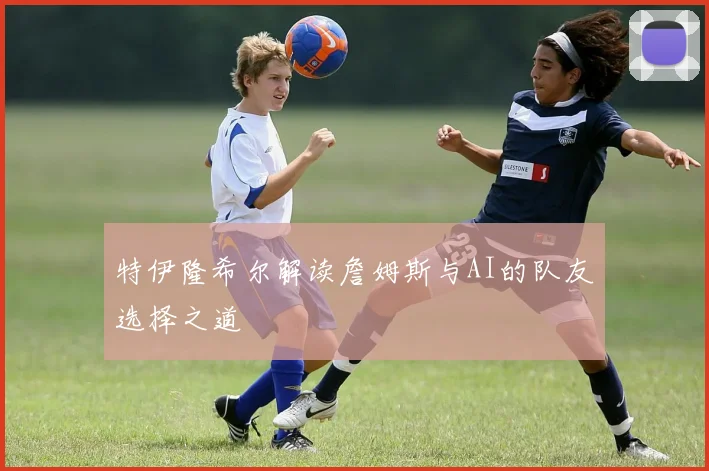 特伊隆希尔解读詹姆斯与AI的队友选择之道